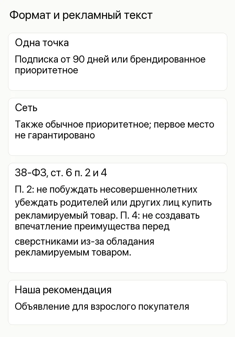 Реклама магазина игрушек: Формат и рекламный текст. Одна точка Подписка от 90 дней или брендированное приоритетное Сеть Также обычное приоритетное; первое место не гарантировано 38-ФЗ, ст. 6 п. 2 и 4 П. 2: не побуждать несовершеннолетних убеждать родителей или других лиц купить рекламируемый товар. П. 4: не создавать впечатление преимущества перед сверстниками из-за обладания рекламируемым товаром. Наша рекомендация Объявление для взрослого покупателя
