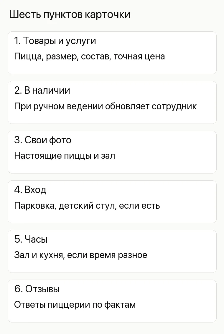 Реклама пиццерии: Шесть пунктов карточки. 1. Товары и услуги Пицца, размер, состав, точная цена 2. В наличии При ручном ведении обновляет сотрудник 3. Свои фото Настоящие пиццы и зал 4. Вход Парковка, детский стул, если есть 5. Часы Зал и кухня, если время разное 6. Отзывы Ответы пиццерии по фактам