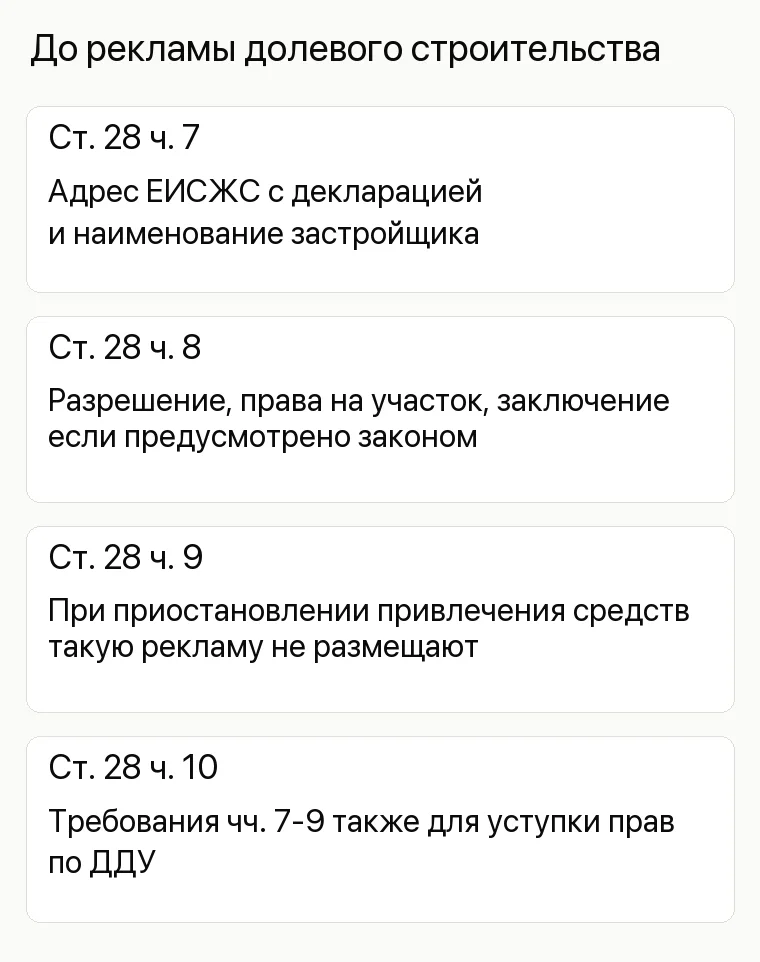 Реклама застройщика: До рекламы долевого строительства. Ст. 28 ч. 7 Адрес ЕИСЖС с декларацией и наименование застройщика Ст. 28 ч. 8 Разрешение, права на участок, заключение если предусмотрено законом Ст. 28 ч. 9 При приостановлении привлечения средств такую рекламу не размещают Ст. 28 ч. 10 Требования чч. 7-9 также для уступки прав по ДДУ